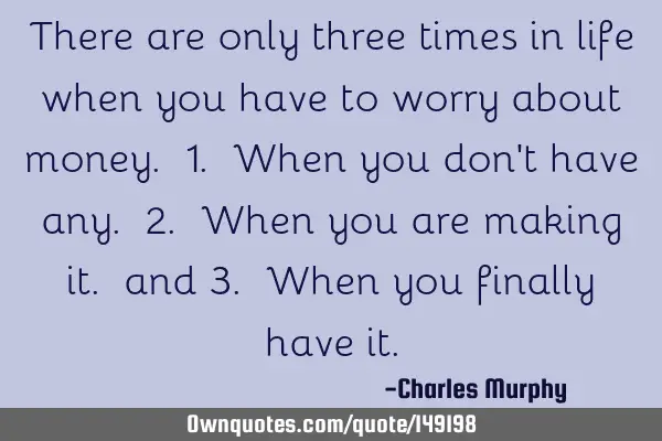 There are only three times in life when you have to worry about money. 1. When you don