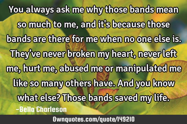 You always ask me why those bands mean so much to me, and it