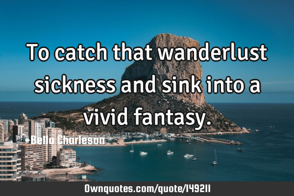 To catch that wanderlust sickness and sink into a vivid