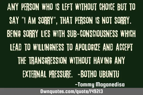 Any person who is left without choice but to say "i am sorry", that person is not sorry. Being