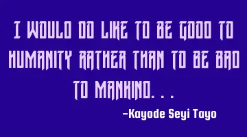 I would do like to be good to humanity rather than to be bad to mankind...