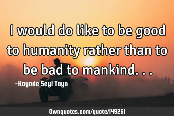 I would do like to be good to humanity rather than to be bad to