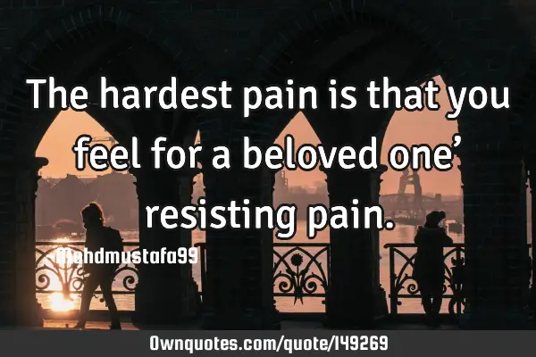 • The hardest pain is that you feel for a beloved one’ resisting