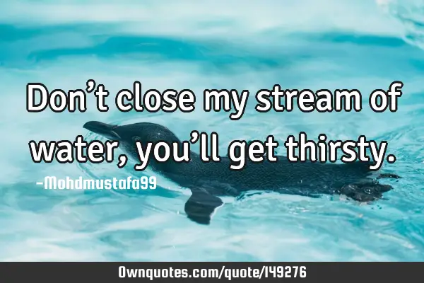 • Don’t close my stream of water, you’ll get