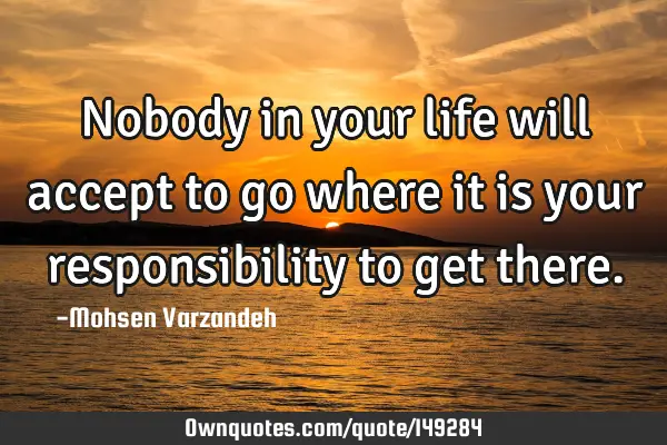 Nobody in your life will accept to go where it is your responsibility to get