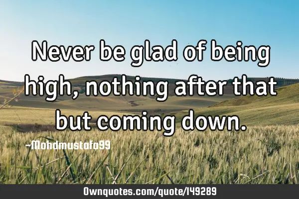 • Never be glad of being high, nothing after that but coming