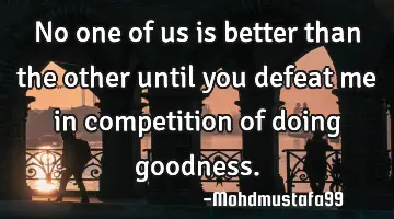 • No one of us is better than the other until you defeat me in competition of doing goodness.