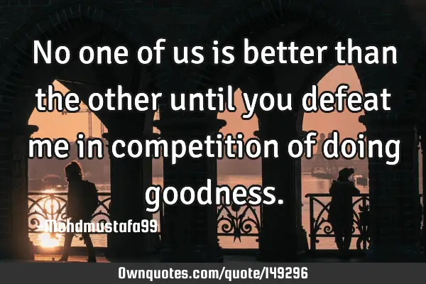• No one of us is better than the other until you defeat me in competition of doing