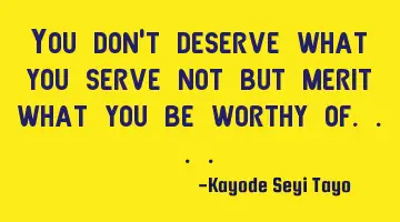 You don't deserve what you serve not but merit what you be worthy of....