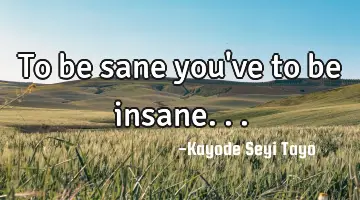 To be sane you've to be insane...