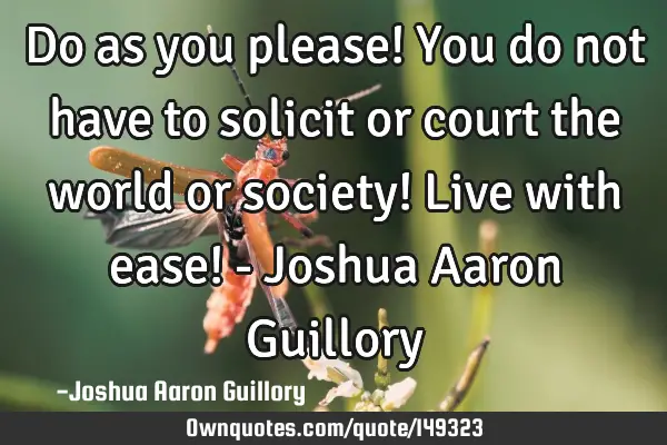 Do as you please! You do not have to solicit or court the world or society! Live with ease! - J