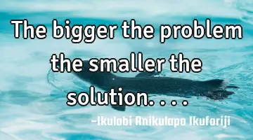 The bigger the problem the smaller the solution....