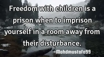 • Freedom with children is a prison when to imprison yourself in a room away from their