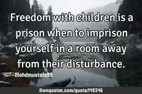 • Freedom with children is a prison when to imprison yourself in a room away from their