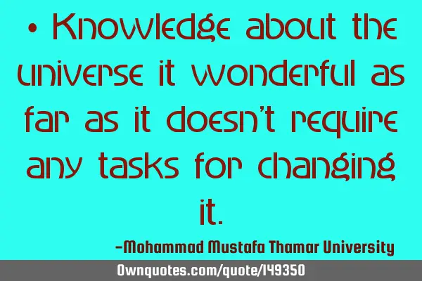 • Knowledge about the universe it wonderful as far as it doesn’t require any tasks for changing
