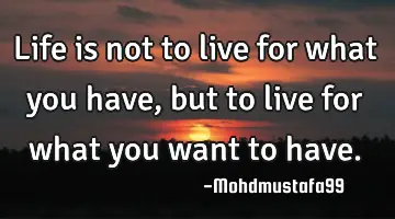 • Life is not to live for what you have, but to live for what you want to have.