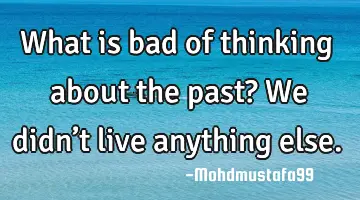 • What is bad of thinking about the past? We didn’t live anything else.