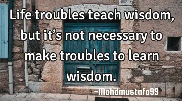 • Life troubles teach wisdom, but it’s not necessary to make troubles to learn wisdom.