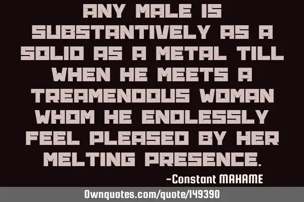 Any male is substantively as a solid as a metal till when he meets a treamendous woman whom he