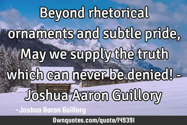 Beyond rhetorical ornaments and subtle pride, May we supply the truth which can never be denied! - J