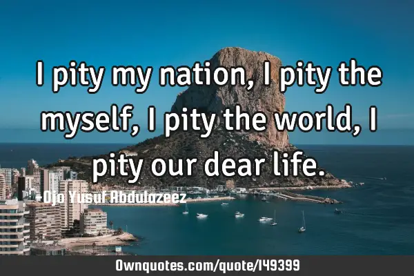 I pity my nation, I pity the myself, I pity the world, I pity our dear