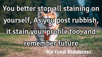 You better stop all staining on yourself, As you post rubbish, it stain your profile too, and