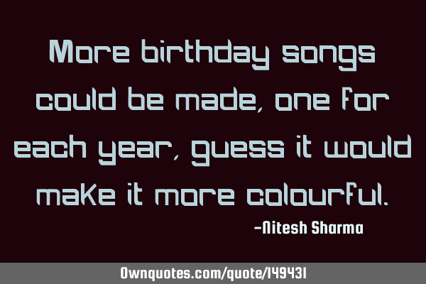More birthday songs could be made, one for each year, guess it would make it more