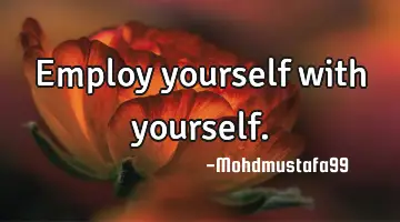 • Employ yourself with yourself.