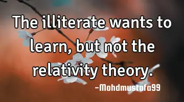 • The illiterate wants to learn, but not the relativity theory.