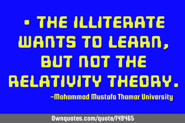• The illiterate wants to learn, but not the relativity