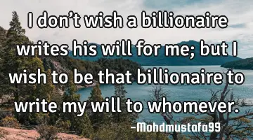 • I don’t wish a billionaire writes his will for me; but I wish to be that billionaire to write