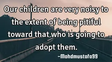 • Our children are very noisy to the extent of being pitiful toward that who is going to adopt