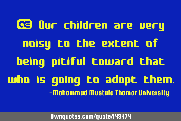 • Our children are very noisy to the extent of being pitiful toward that who is going to adopt