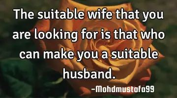 • The suitable wife that you are looking for is that who can make you a suitable husband.