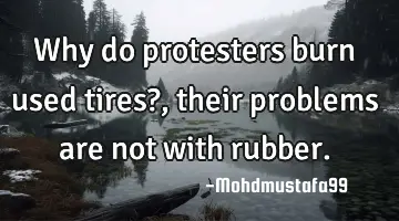 • Why do protesters burn used tires?, their problems are not with rubber.