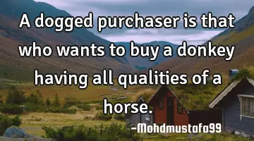 • A dogged purchaser is that who wants to buy a donkey having all qualities of a horse.