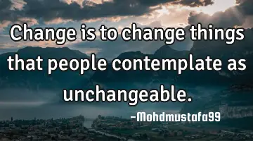 • Change is to change things that people contemplate as unchangeable.