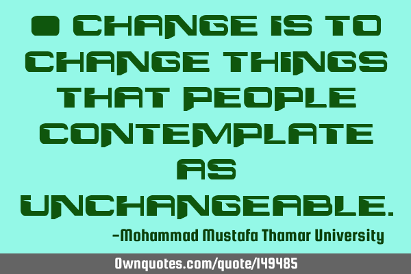• Change is to change things that people contemplate as
