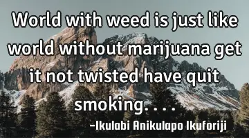 World with weed is just like world without marijuana get it not twisted have quit smoking....