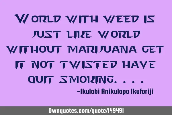 World with weed is just like world without marijuana get it not twisted have quit