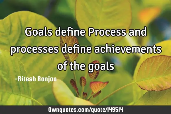 Goals define Process and processes define achievements of the