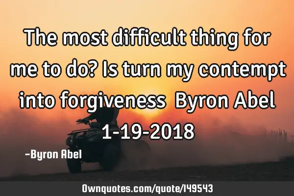 The most difficult thing for me to do? Is turn my contempt into forgiveness… Byron Abel 1-19-2018