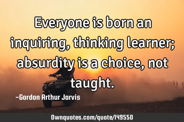 Everyone is born an inquiring, thinking learner; absurdity is a choice, not