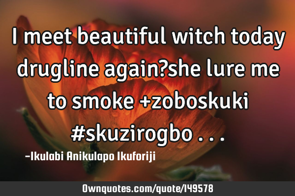 I meet beautiful witch today drugline again?she lure me to smoke +zoboskuki #skuzirogbo