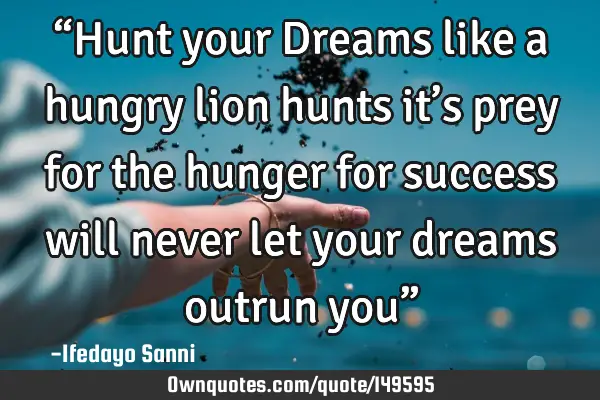 “Hunt your Dreams like a hungry lion hunts it’s prey for the hunger for success will never let