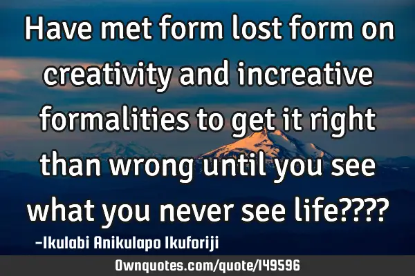 Have met form lost form on creativity and increative formalities to get it right than wrong until