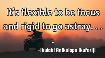 It's flexible to be focus and rigid to go astray....