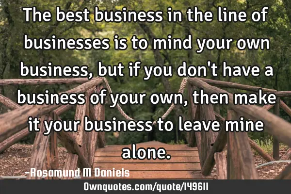 The best business in the line of businesses is to mind your own business, but if you don