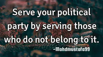 • Serve your political party by serving those who do not belong to it.