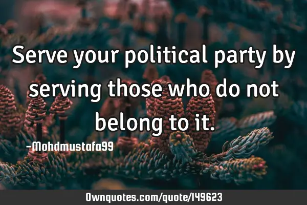 • Serve your political party by serving those who do not belong to